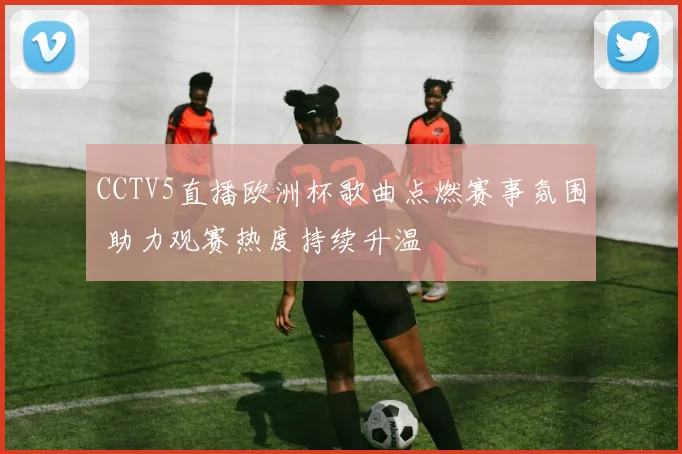 CCTV5直播欧洲杯歌曲点燃赛事氛围 助力观赛热度持续升温