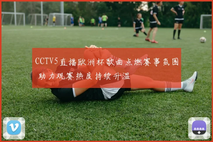 CCTV5直播欧洲杯歌曲点燃赛事氛围 助力观赛热度持续升温
