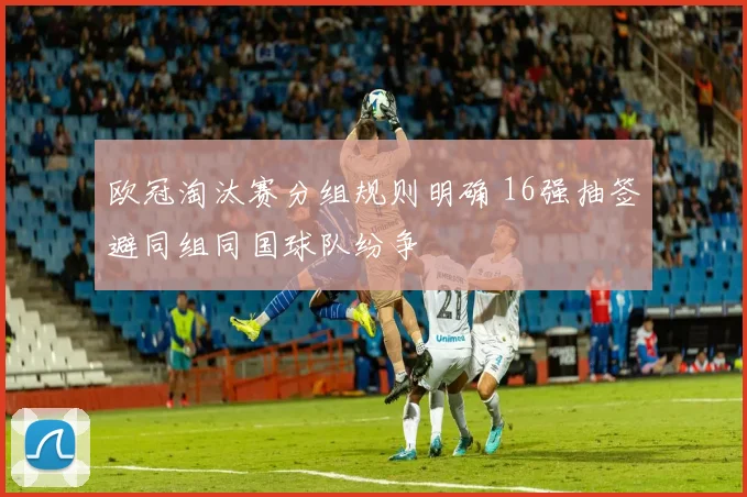 欧冠淘汰赛分组规则明确 16强抽签避同组同国球队纷争