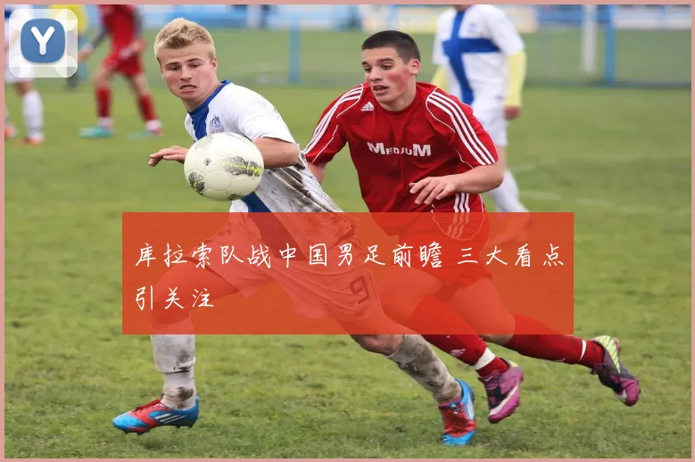 库拉索队战中国男足前瞻 三大看点引关注