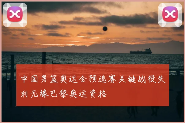 中国男篮奥运会预选赛关键战役失利无缘巴黎奥运资格