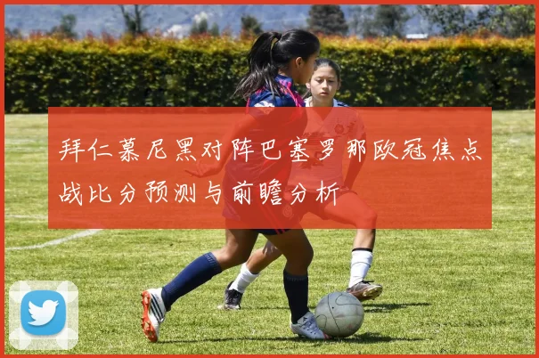 拜仁慕尼黑对阵巴塞罗那欧冠焦点战比分预测与前瞻分析