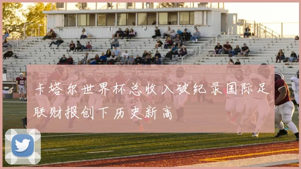 卡塔尔世界杯总收入破纪录国际足联财报创下历史新高