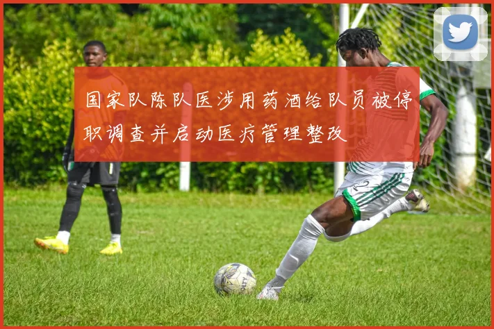国家队陈队医涉用药酒给队员被停职调查并启动医疗管理整改