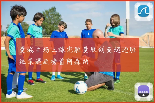 曼城主场三球完胜曼联创英超连胜纪录逼近榜首阿森纳