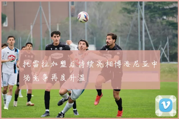 托雷拉加盟后持续亮相博洛尼亚中场竞争再度升温