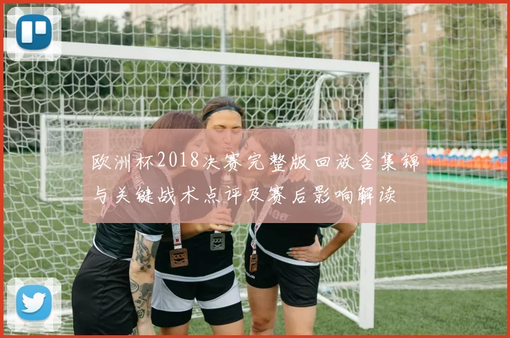 欧洲杯2018决赛完整版回放含集锦与关键战术点评及赛后影响解读