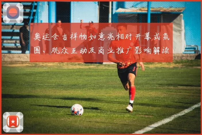 奥运会吉祥物如意亮相对开幕式氛围、观众互动及商业推广影响解读