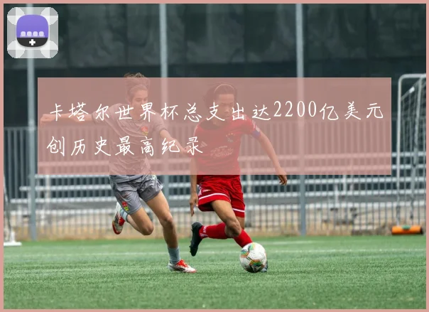 卡塔尔世界杯总支出达2200亿美元创历史最高纪录