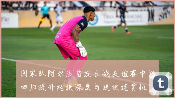 国家队阿尔法首发出战友谊赛中场回归提升轮换深度与进攻连贯性