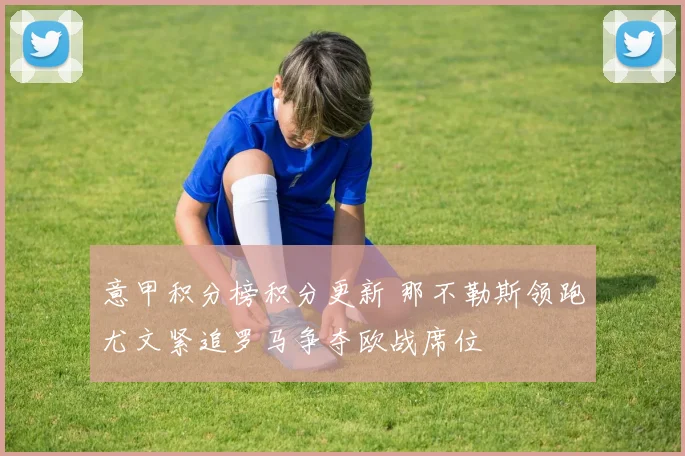 意甲积分榜积分更新 那不勒斯领跑尤文紧追罗马争夺欧战席位