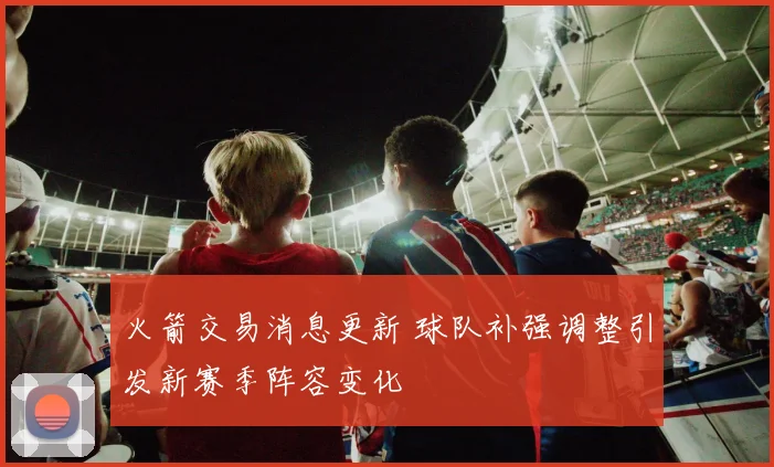 火箭交易消息更新 球队补强调整引发新赛季阵容变化