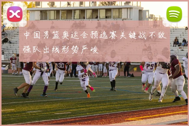 中国男篮奥运会预选赛关键战不敌强队出线形势严峻