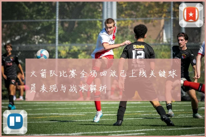 火箭队比赛全场回放已上线关键球员表现与战术解析