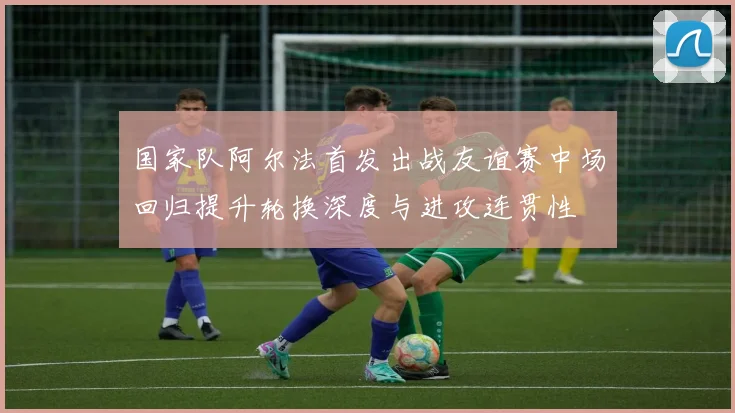 国家队阿尔法首发出战友谊赛中场回归提升轮换深度与进攻连贯性