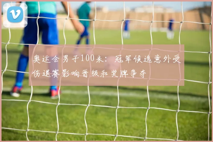 奥运会男子100米：冠军候选意外受伤退赛影响晋级和奖牌争夺