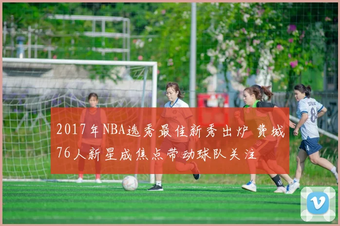 2017年NBA选秀最佳新秀出炉 费城76人新星成焦点带动球队关注