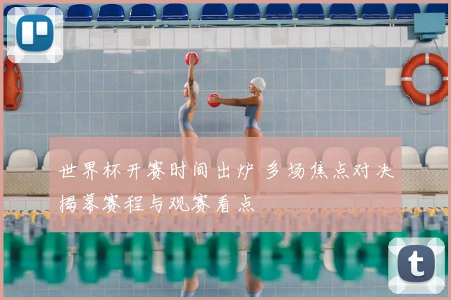 世界杯开赛时间出炉 多场焦点对决揭幕赛程与观赛看点