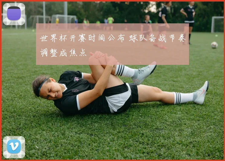 世界杯开赛时间公布 球队备战节奏调整成焦点